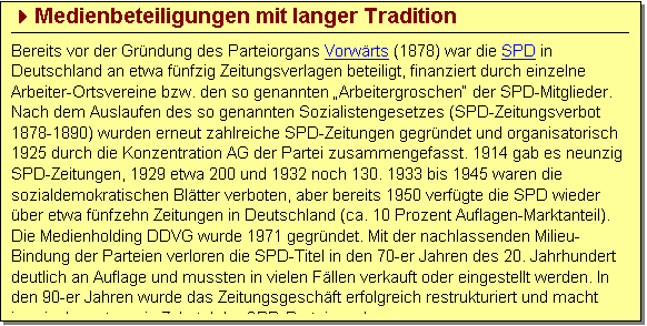 Textfeld: 4Medienbeteiligungen mit langer Tradition
Bereits vor der Gründung des Parteiorgans Vorwärts (1878) war die SPD in Deutschland an etwa fünfzig Zeitungsverlagen beteiligt, finanziert durch einzelne Arbeiter-Ortsvereine bzw. den so genannten „Arbeitergroschen“ der SPD-Mitglieder. Nach dem Auslaufen des so genannten Sozialistengesetzes (SPD-Zeitungsverbot 1878-1890) wurden erneut zahlreiche SPD-Zeitungen gegründet und organisatorisch 1925 durch die Konzentration AG der Partei zusammengefasst. 1914 gab es neunzig SPD-Zeitungen, 1929 etwa 200 und 1932 noch 130. 1933 bis 1945 waren die sozialdemokratischen Blätter verboten, aber bereits 1950 verfügte die SPD wieder über etwa fünfzehn Zeitungen in Deutschland (ca. 10 Prozent Auflagen-Marktanteil). Die Medienholding DDVG wurde 1971 gegründet. Mit der nachlassenden Milieu-Bindung der Parteien verloren die SPD-Titel in den 70-er Jahren des 20. Jahrhundert deutlich an Auflage und mussten in vielen Fällen verkauft oder eingestellt werden. In den 90-er Jahren wurde das Zeitungsgeschäft erfolgreich restrukturiert und macht inzwischen etwa ein Zehntel der SPD-Parteiennahmen aus.