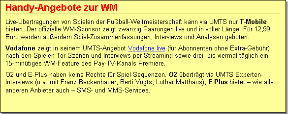 Textfeld: Handy-Angebote zur WM
Live-�bertragungen von Spielen der Fu�ball-Weltmeisterschaft kann via UMTS nur T-Mobile bieten. Der offizielle WM-Sponsor zeigt zwanzig Paarungen live und in voller L�nge. F�r 12,99 Euro werden au�erdem Spiel-Zusammenfassungen, Interviews und Analysen geboten. 
Vodafone zeigt in seinem UMTS-Angebot Vodafone live (f�r Abonnenten ohne Extra-Geb�hr) nach den Spielen Tor-Szenen und Interviews per Streaming sowie drei- bis viermal t�glich ein 15-min�tiges WM-Feature des Pay-TV-Kanals Premiere. 
O2 und E-Plus haben keine Rechte f�r Spiel-Sequenzen. O2 �bertr�gt via UMTS Experten-Interviews (u.a. mit Franz Beckenbauer, Berti Vogts, Lothar Matth�us), E-Plus bietet � wie alle anderen Anbieter auch � SMS- und MMS-Services.
