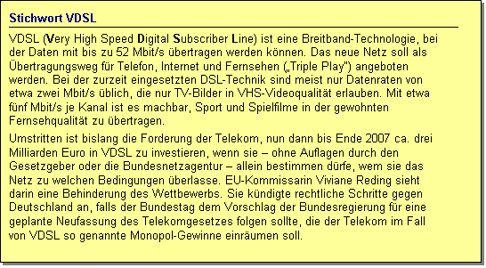 Textfeld: Stichwort VDSL
VDSL (Very High Speed Digital Subscriber Line) ist eine Breitband-Technologie, bei der Daten mit bis zu 52 Mbit/s bertragen werden knnen. Das neue Netz soll als bertragungsweg fr Telefon, Internet und Fernsehen (Triple Play) angeboten werden. Bei der zurzeit eingesetzten DSL-Technik sind meist nur Datenraten von etwa zwei Mbit/s blich, die nur TV-Bilder in VHS-Videoqualitt erlauben. Mit etwa fnf Mbit/s je Kanal ist es machbar, Sport und Spielfilme in der gewohnten Fernsehqualitt zu bertragen. 
Umstritten ist bislang die Forderung der Telekom, nun dann bis Ende 2007 ca. drei Milliarden Euro in VDSL zu investieren, wenn sie  ohne Auflagen durch den Gesetzgeber oder die Bundesnetzagentur  allein bestimmen drfe, wem sie das Netz zu welchen Bedingungen berlasse. EU-Kommissarin Viviane Reding sieht darin eine Behinderung des Wettbewerbs. Sie kndigte rechtliche Schritte gegen Deutschland an, falls der Bundestag dem Vorschlag der Bundesregierung fr eine geplante Neufassung des Telekomgesetzes folgen sollte, die der Telekom im Fall von VDSL so genannte Monopol-Gewinne einrumen soll.
