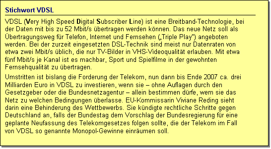 Textfeld: Stichwort VDSL
VDSL (Very High Speed Digital Subscriber Line) ist eine Breitband-Technologie, bei der Daten mit bis zu 52 Mbit/s bertragen werden knnen. Das neue Netz soll als bertragungsweg fr Telefon, Internet und Fernsehen (Triple Play) angeboten werden. Bei der zurzeit eingesetzten DSL-Technik sind meist nur Datenraten von etwa zwei Mbit/s blich, die nur TV-Bilder in VHS-Videoqualitt erlauben. Mit etwa fnf Mbit/s je Kanal ist es machbar, Sport und Spielfilme in der gewohnten Fernsehqualitt zu bertragen. 
Umstritten ist bislang die Forderung der Telekom, nun dann bis Ende 2007 ca. drei Milliarden Euro in VDSL zu investieren, wenn sie  ohne Auflagen durch den Gesetzgeber oder die Bundesnetzagentur  allein bestimmen drfe, wem sie das Netz zu welchen Bedingungen berlasse. EU-Kommissarin Viviane Reding sieht darin eine Behinderung des Wettbewerbs. Sie kndigte rechtliche Schritte gegen Deutschland an, falls der Bundestag dem Vorschlag der Bundesregierung fr eine geplante Neufassung des Telekomgesetzes folgen sollte, die der Telekom im Fall von VDSL so genannte Monopol-Gewinne einrumen soll.
