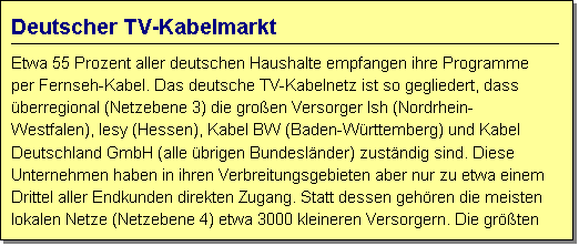 Textfeld: Deutscher TV-Kabelmarkt
Etwa 55 Prozent aller deutschen Haushalte empfangen ihre Programme per Fernseh-Kabel. Das deutsche TV-Kabelnetz ist so gegliedert, dass berregional (Netzebene 3) die groen Versorger Ish (Nordrhein-Westfalen), Iesy (Hessen), Kabel BW (Baden-Wrttemberg) und Kabel Deutschland GmbH (alle brigen Bundeslnder) zustndig sind. Diese Unternehmen haben in ihren Verbreitungsgebieten aber nur zu etwa einem Drittel aller Endkunden direkten Zugang. Statt dessen gehren die meisten lokalen Netze (Netzebene 4) etwa 3000 kleineren Versorgern. Die grten davon sind Telecolumbus und EWT (jeweils ca. 2 Mio. Kunden) sowie Primacom (ca. 1 Mio. Kunden).  

