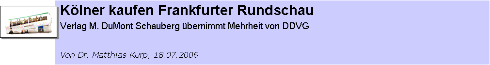 Textfeld: Chronik der Frankfurter Rundschau (FR)
01.08.1945: Erscheinen der ersten Ausgabe.
15.04.1946: Karl Gerold (SPD) wird Gesellschafter und leitet die Zeitung von 1954 bis zu seinem Tod 1973.
1973: Gr�ndung der Karl-Gerold-Stiftung als alleinige Eigent�merin des Druck- und Verlagshauses Frankfurt.
2002: Der Verlag ger�t wirtschaftlich ins Schlingern.
15.04.2003: Das Land Hessen �bernimmt eine Bankb�rgschaft f�r die FR.
12.05.2004: Die SPD-Medienholding DDVG �bernimmt 90 Prozent der Verlagsanteile.
18.07.2006: Der Verlag DuMont Schauberg teilt mit, die Mehrheit der Anteile zu �bernehmen.
