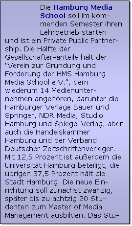 Textfeld: Die Hamburg Media School soll im kom-menden Semester ihren Lehrbetrieb starten
und ist ein Private Public Partner-ship. Die H�lfte der Gesellschafter-anteile h�lt der "Verein zur Gr�ndung und F�rderung der HMS Hamburg Media School e.V.", dem wiederum 14 Medienunter-nehmen angeh�ren, darunter die Hamburger Verlage Bauer und Springer, NDR Media, Studio Hamburg und Spiegel Verlag, aber auch die Handelskammer Hamburg und der Verband Deutscher Zeitschriftenverleger. Mit 12,5 Prozent ist au�erdem die Universit�t Hamburg beteiligt, die �brigen 37,5 Prozent h�lt die Stadt Hamburg. Die neue Ein-richtung soll zun�chst zwanzig, sp�ter bis zu achtzig 20 Stu-denten zum Master of Media Management ausbilden. Das Stu-dium kostet j�hrlich ca. 15.000 �.
