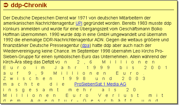 Textfeld: � ddp-Chronik

Der Deutsche Depeschen Dienst war 1971 von deutschen Mitarbeitern der amerikanischen Nachrichtenagentur UPI gegr�ndet worden. Bereits 1983 musste ddp Konkurs anmelden und wurde f�r eine �bergangszeit vom Gesch�ftsmann Bolko Hoffman �bernommen. 1990 wurde ddp in eine GmbH umgewandelt und �bernahm 1992 die ehemalige DDR-Nachrichtenagentur ADN. Gegen die weitaus gr��ere und finanzst�rker Deutsche Presseagentur (dpa) hatte ddp aber auch nach der Wiedervereinigung keine Chance. Im September 1998 �bernahm Leo Kirchs Pro-Sieben-Gruppe f�r einen symbolischen Euro das Unternehmen. Allein w�hrend der Kirch-�ra stieg das Defizit von 2,6 Millionen Euro im Jahr 1999 bis 2001 auf 9,9 Millionen Euro. Zwischen 1998 und 2003 machte die ProSiebenSat.1 Media AG insgesamt mehr als 20 Millionen Euro Verlust mit dem Agentur-Gesch�ft und verkaufte ddp r�ckwirkend zum 1. Juni 2003 auf dem Wege des Management-Buyouts an die Beteiligungsgesellschaft SFG verkaufen, deren Mehrheitsgesellschafter die neuen gesch�ftsf�hrenden ddp-Gesellschafter Chefredakteur Lutz Schumacher und Vertriebschef Wilfried Hub wurden. Am 7. September 2004 stellte ddp schlie�lich einen Insolvenzantrag.
