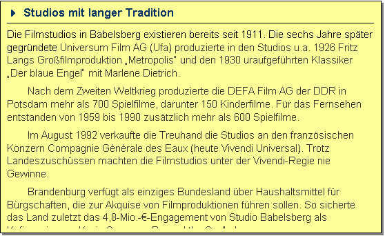 Textfeld: 4 Studios mit langer Tradition 
Die Filmstudios in Babelsberg existieren bereits seit 1911. Die sechs Jahre sp�ter gegr�ndete Universum Film AG (Ufa) produzierte in den Studios u.a. 1926 Fritz Langs Gro�filmproduktion �Metropolis� und den 1930 uraufgef�hrten Klassiker �Der blaue Engel� mit Marlene Dietrich. 
Nach dem Zweiten Weltkrieg produzierte die DEFA Film AG der DDR in Potsdam mehr als 700 Spielfilme, darunter 150 Kinderfilme. F�r das Fernsehen entstanden von 1959 bis 1990 zus�tzlich mehr als 600 Spielfilme. 
Im August 1992 verkaufte die Treuhand die Studios an den franz�sischen Konzern Compagnie G�n�rale des Eaux (heute Vivendi Universal). Trotz Landeszusch�ssen machten die Filmstudios unter der Vivendi-Regie nie Gewinne. 
Brandenburg verf�gt als einziges Bundesland �ber Haushaltsmittel f�r B�rgschaften, die zur Akquise von Filmproduktionen f�hren sollen. So sicherte das Land zuletzt das 4,8-Mio.-�-Engagement von Studio Babelsberg als Kofinanzier von Kevin Spaceys �Beyond the Sea� ab.
